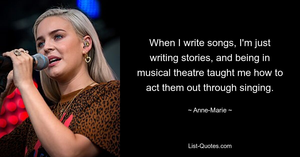 When I write songs, I'm just writing stories, and being in musical theatre taught me how to act them out through singing. — © Anne-Marie