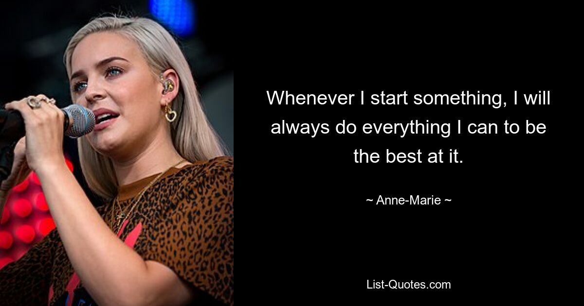 Whenever I start something, I will always do everything I can to be the best at it. — © Anne-Marie