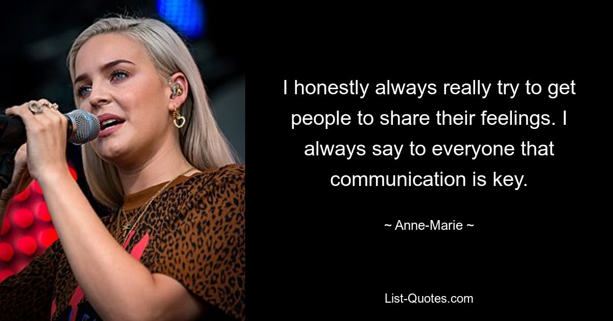 I honestly always really try to get people to share their feelings. I always say to everyone that communication is key. — © Anne-Marie