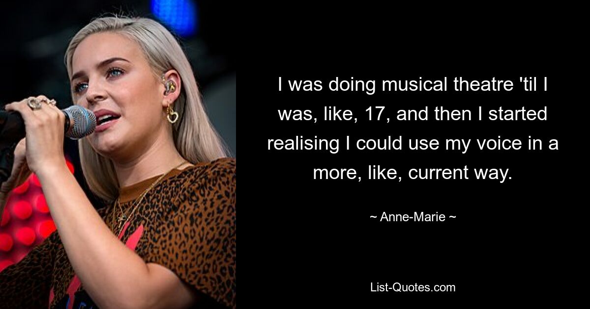 I was doing musical theatre 'til I was, like, 17, and then I started realising I could use my voice in a more, like, current way. — © Anne-Marie