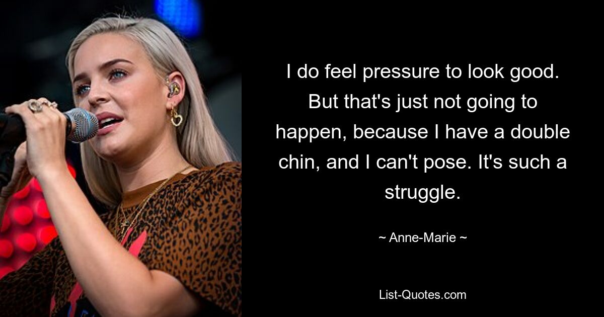 I do feel pressure to look good. But that's just not going to happen, because I have a double chin, and I can't pose. It's such a struggle. — © Anne-Marie