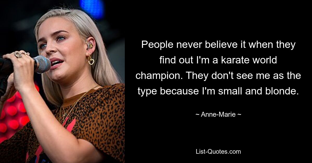 People never believe it when they find out I'm a karate world champion. They don't see me as the type because I'm small and blonde. — © Anne-Marie