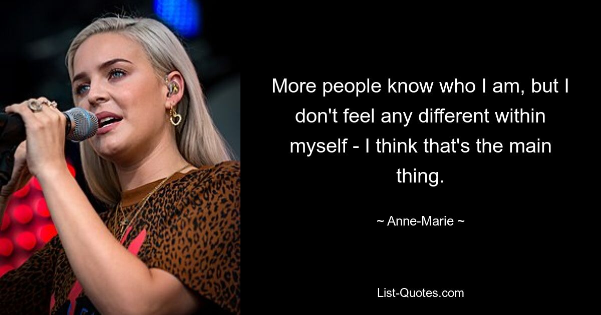 More people know who I am, but I don't feel any different within myself - I think that's the main thing. — © Anne-Marie