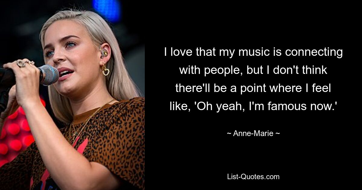 I love that my music is connecting with people, but I don't think there'll be a point where I feel like, 'Oh yeah, I'm famous now.' — © Anne-Marie