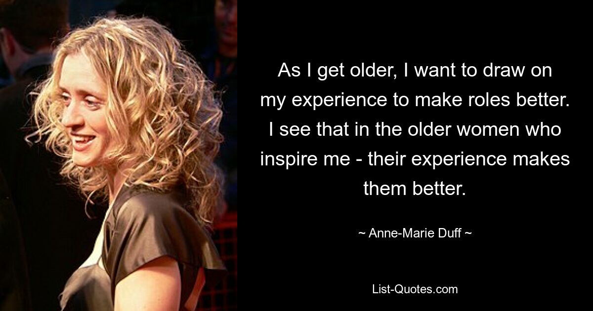 As I get older, I want to draw on my experience to make roles better. I see that in the older women who inspire me - their experience makes them better. — © Anne-Marie Duff