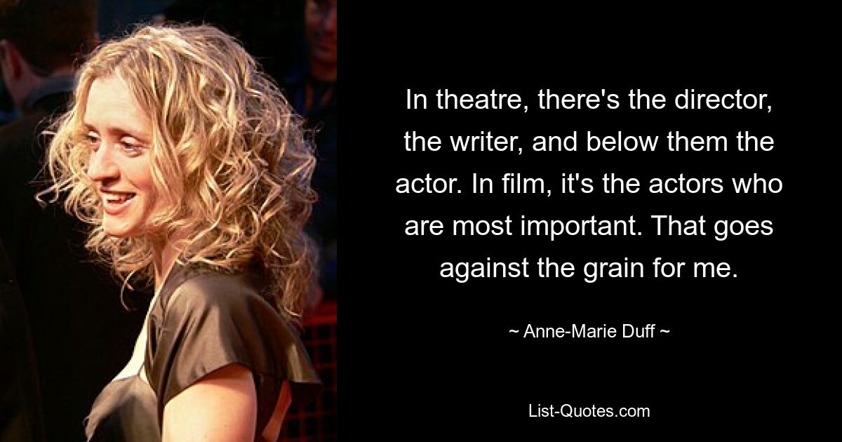 In theatre, there's the director, the writer, and below them the actor. In film, it's the actors who are most important. That goes against the grain for me. — © Anne-Marie Duff