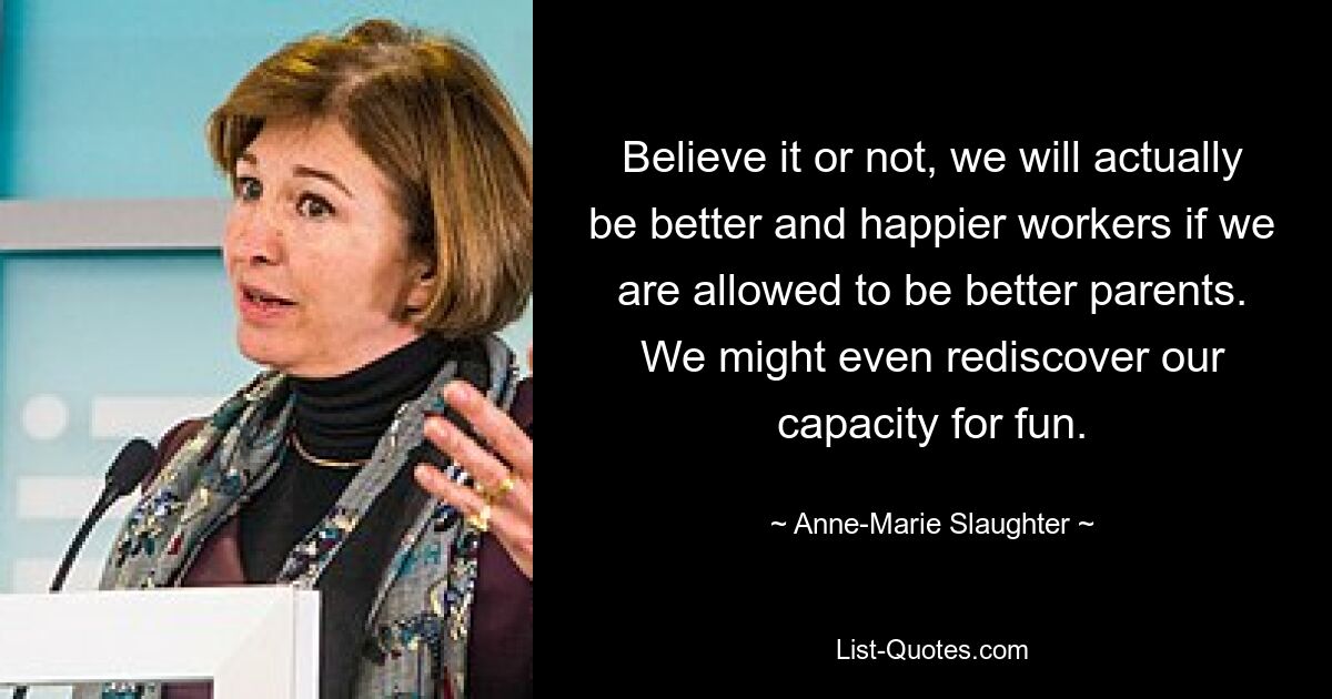 Believe it or not, we will actually be better and happier workers if we are allowed to be better parents. We might even rediscover our capacity for fun. — © Anne-Marie Slaughter