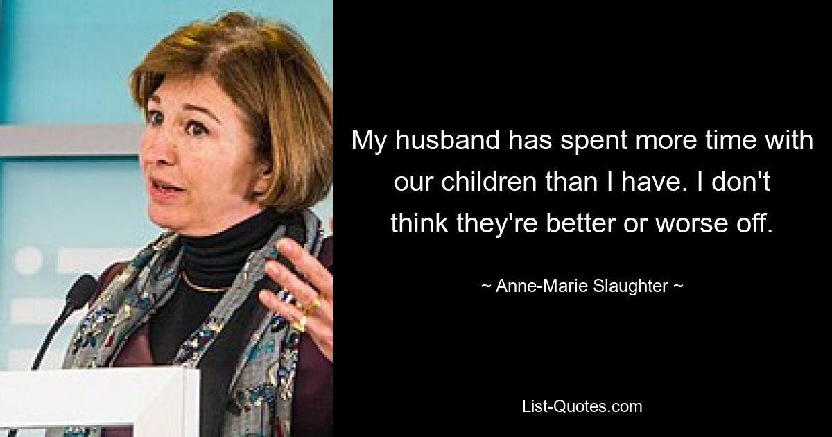 My husband has spent more time with our children than I have. I don't think they're better or worse off. — © Anne-Marie Slaughter