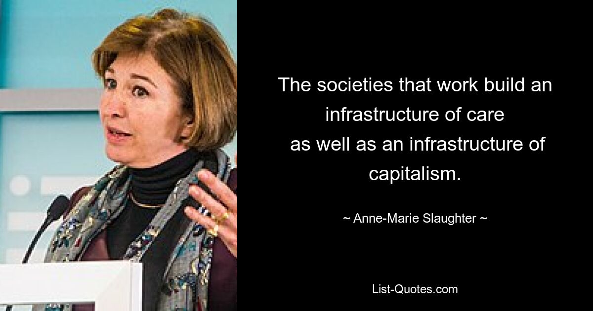 The societies that work build an infrastructure of care
 as well as an infrastructure of capitalism. — © Anne-Marie Slaughter