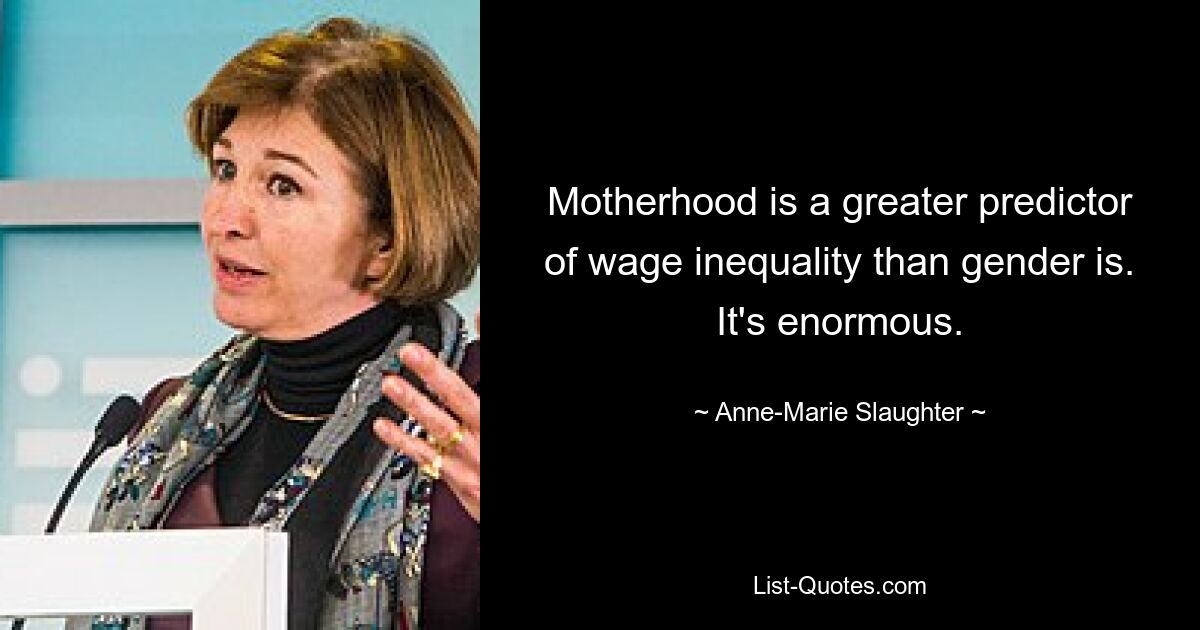 Motherhood is a greater predictor of wage inequality than gender is. It's enormous. — © Anne-Marie Slaughter