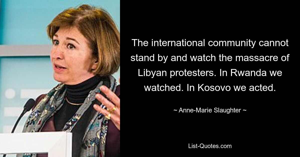 The international community cannot stand by and watch the massacre of Libyan protesters. In Rwanda we watched. In Kosovo we acted. — © Anne-Marie Slaughter