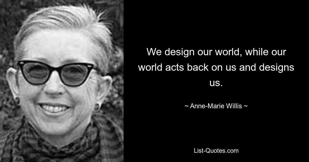 We design our world, while our world acts back on us and designs us. — © Anne-Marie Willis