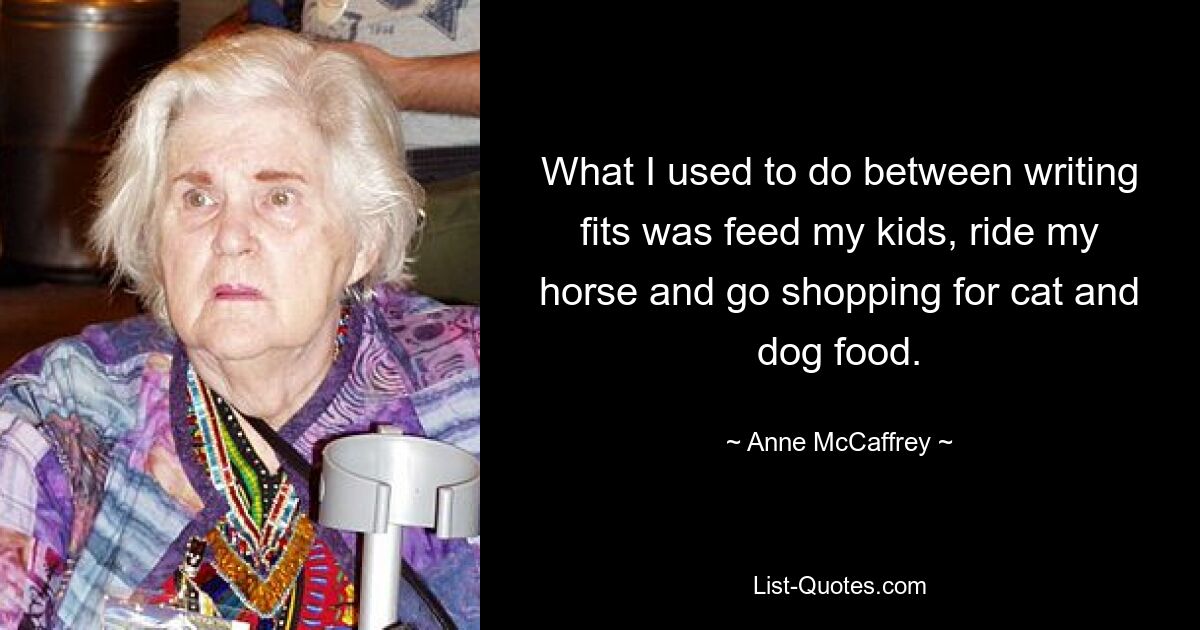 What I used to do between writing fits was feed my kids, ride my horse and go shopping for cat and dog food. — © Anne McCaffrey