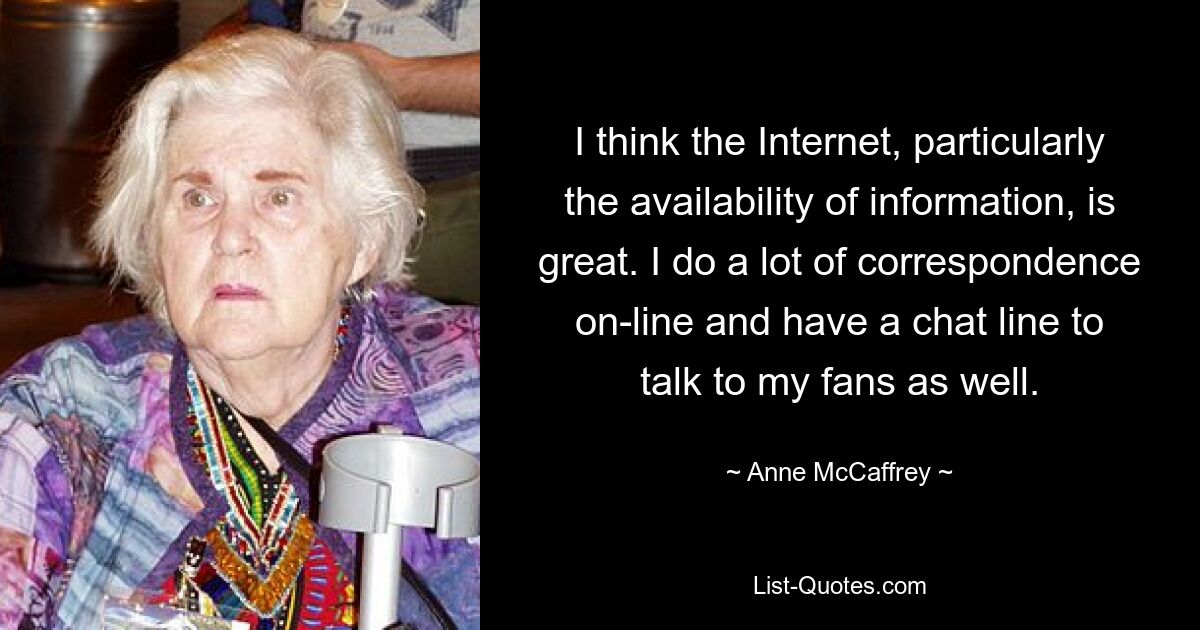 I think the Internet, particularly the availability of information, is great. I do a lot of correspondence on-line and have a chat line to talk to my fans as well. — © Anne McCaffrey