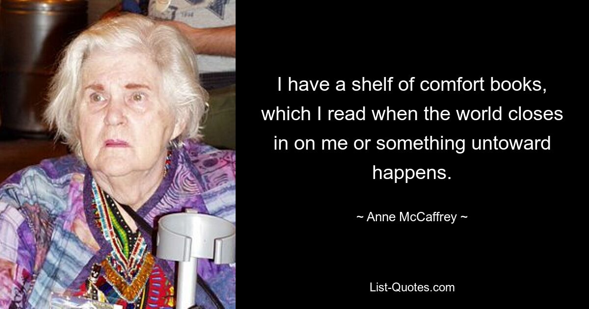 I have a shelf of comfort books, which I read when the world closes in on me or something untoward happens. — © Anne McCaffrey