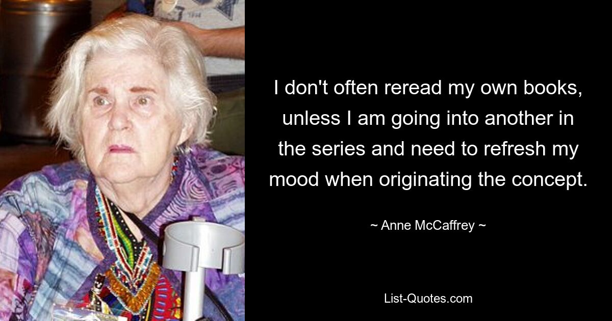 I don't often reread my own books, unless I am going into another in the series and need to refresh my mood when originating the concept. — © Anne McCaffrey