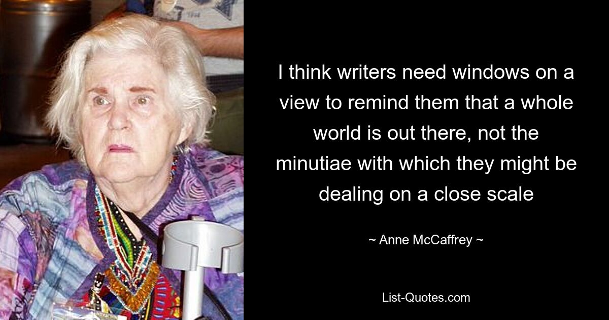 I think writers need windows on a view to remind them that a whole world is out there, not the minutiae with which they might be dealing on a close scale — © Anne McCaffrey