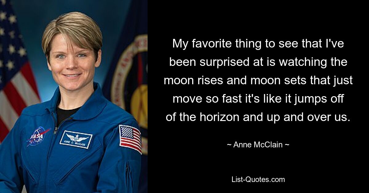 My favorite thing to see that I've been surprised at is watching the moon rises and moon sets that just move so fast it's like it jumps off of the horizon and up and over us. — © Anne McClain