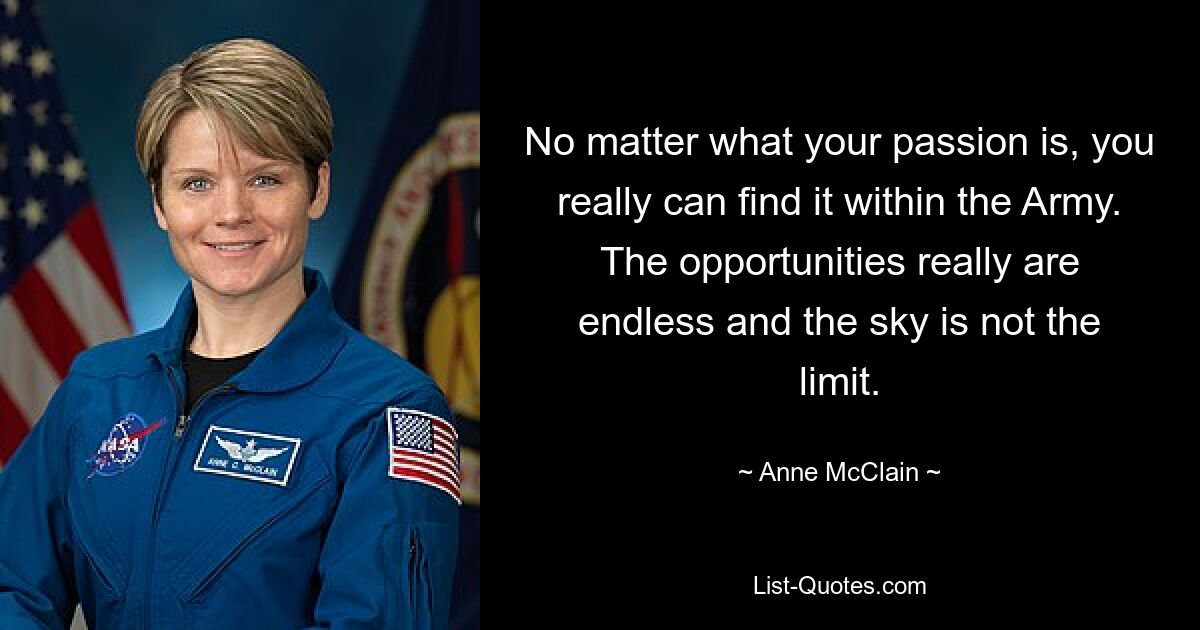 No matter what your passion is, you really can find it within the Army. The opportunities really are endless and the sky is not the limit. — © Anne McClain