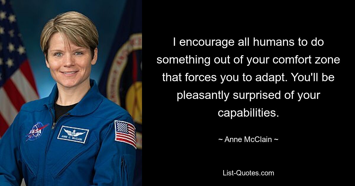 I encourage all humans to do something out of your comfort zone that forces you to adapt. You'll be pleasantly surprised of your capabilities. — © Anne McClain