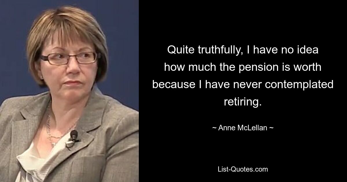 Quite truthfully, I have no idea how much the pension is worth because I have never contemplated retiring. — © Anne McLellan