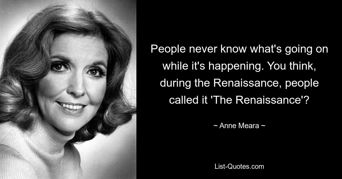 People never know what's going on while it's happening. You think, during the Renaissance, people called it 'The Renaissance'? — © Anne Meara