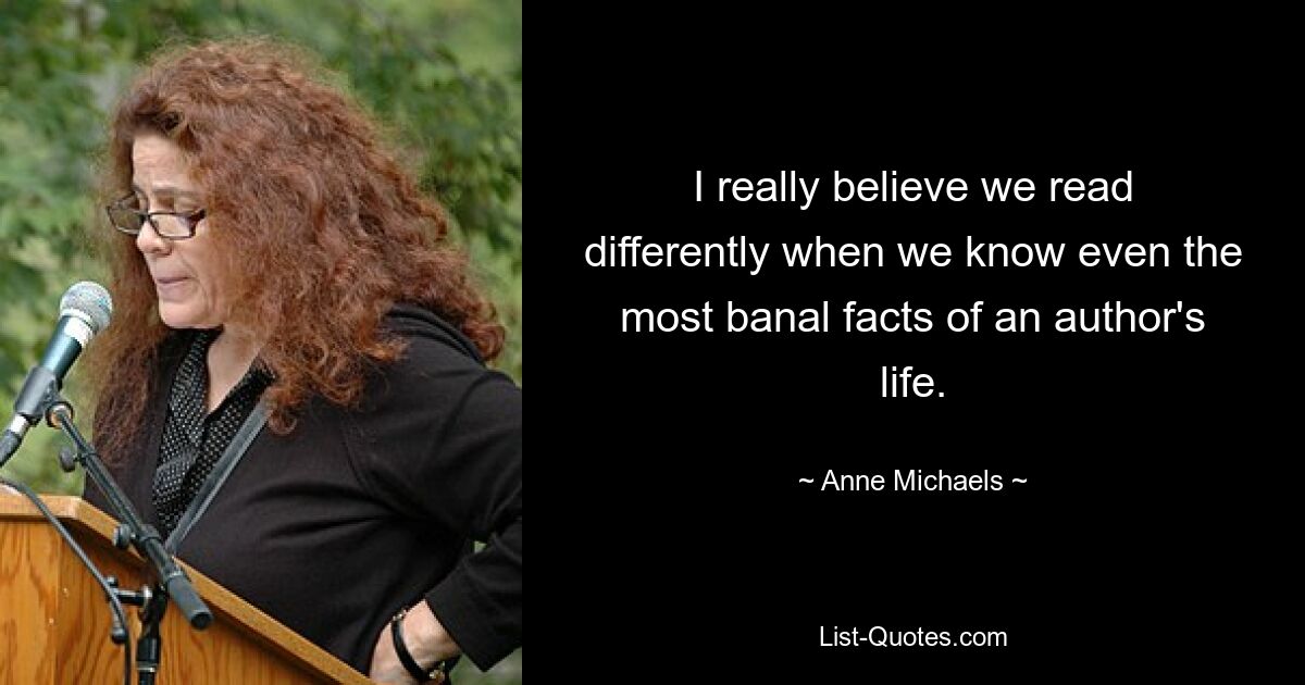 I really believe we read differently when we know even the most banal facts of an author's life. — © Anne Michaels