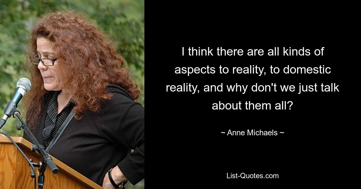 I think there are all kinds of aspects to reality, to domestic reality, and why don't we just talk about them all? — © Anne Michaels