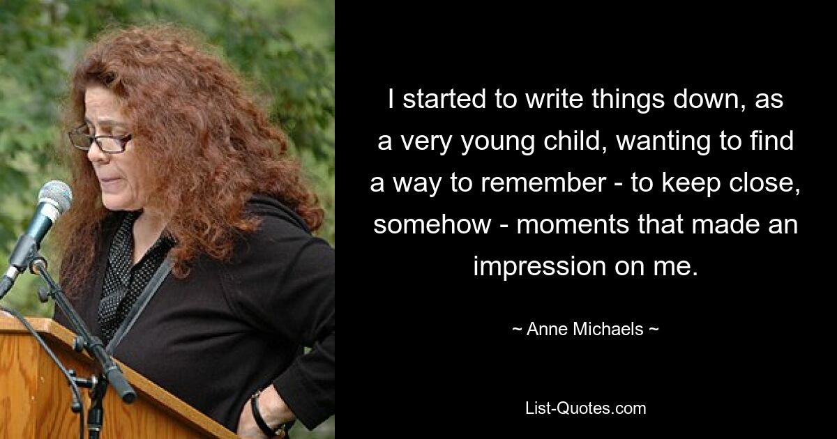 I started to write things down, as a very young child, wanting to find a way to remember - to keep close, somehow - moments that made an impression on me. — © Anne Michaels