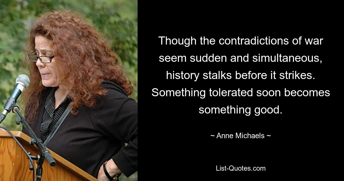 Though the contradictions of war seem sudden and simultaneous, history stalks before it strikes. Something tolerated soon becomes something good. — © Anne Michaels