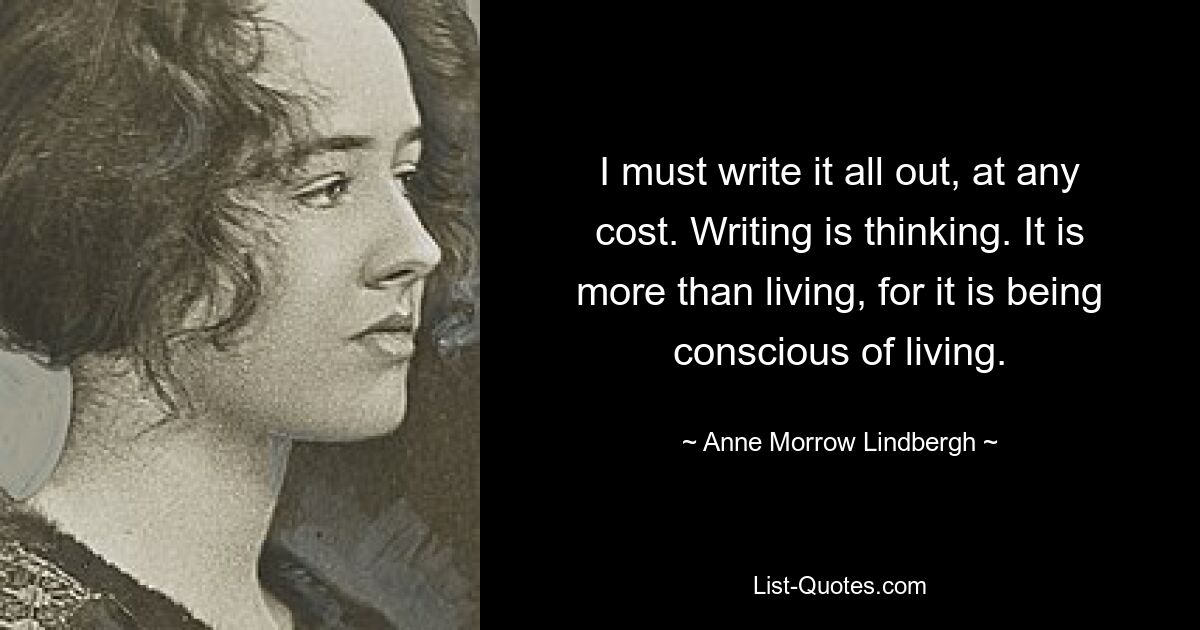 I must write it all out, at any cost. Writing is thinking. It is more than living, for it is being conscious of living. — © Anne Morrow Lindbergh