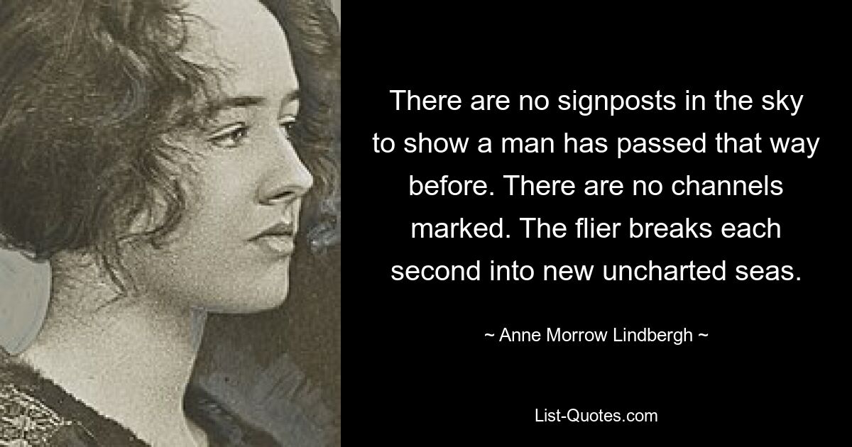 There are no signposts in the sky to show a man has passed that way before. There are no channels marked. The flier breaks each second into new uncharted seas. — © Anne Morrow Lindbergh