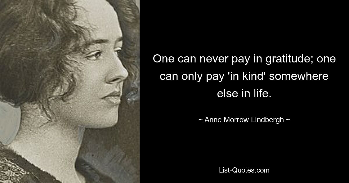 One can never pay in gratitude; one can only pay 'in kind' somewhere else in life. — © Anne Morrow Lindbergh