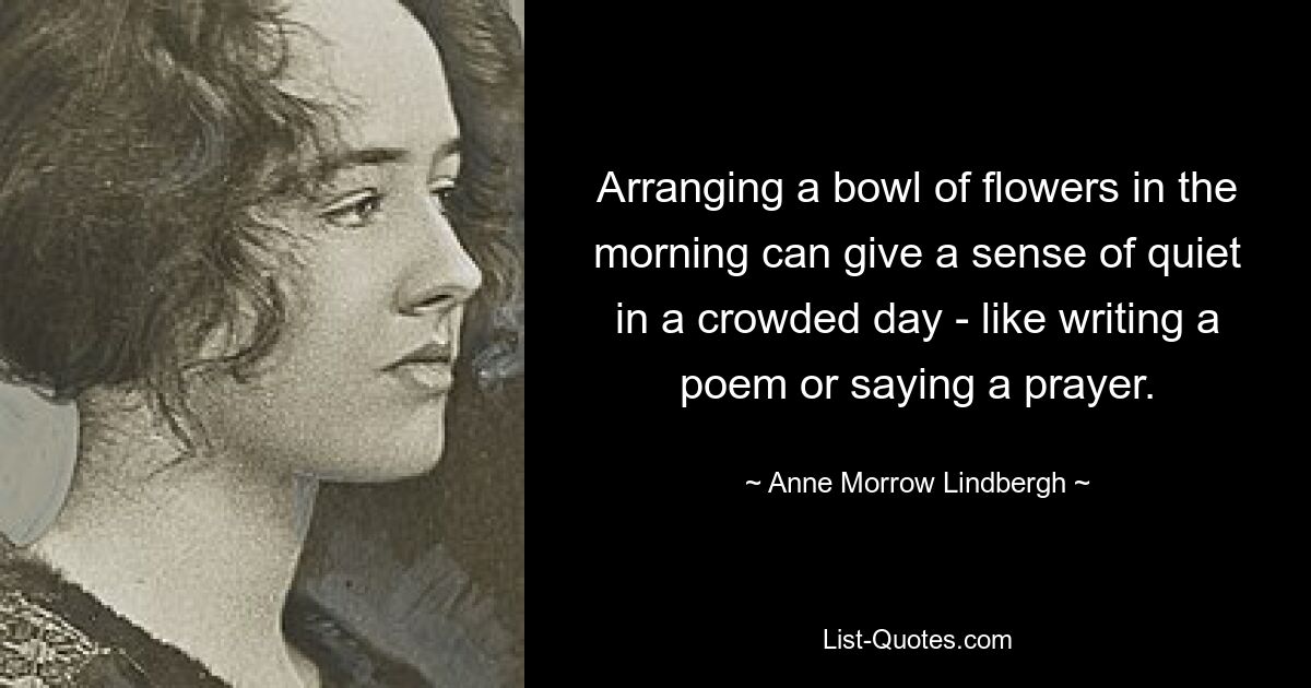 Arranging a bowl of flowers in the morning can give a sense of quiet in a crowded day - like writing a poem or saying a prayer. — © Anne Morrow Lindbergh