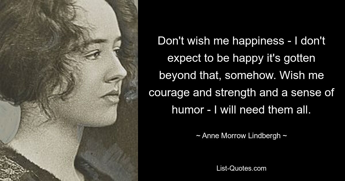 Don't wish me happiness - I don't expect to be happy it's gotten beyond that, somehow. Wish me courage and strength and a sense of humor - I will need them all. — © Anne Morrow Lindbergh