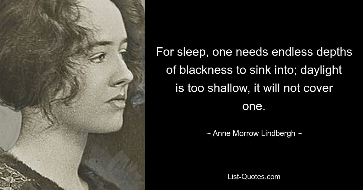 For sleep, one needs endless depths of blackness to sink into; daylight is too shallow, it will not cover one. — © Anne Morrow Lindbergh