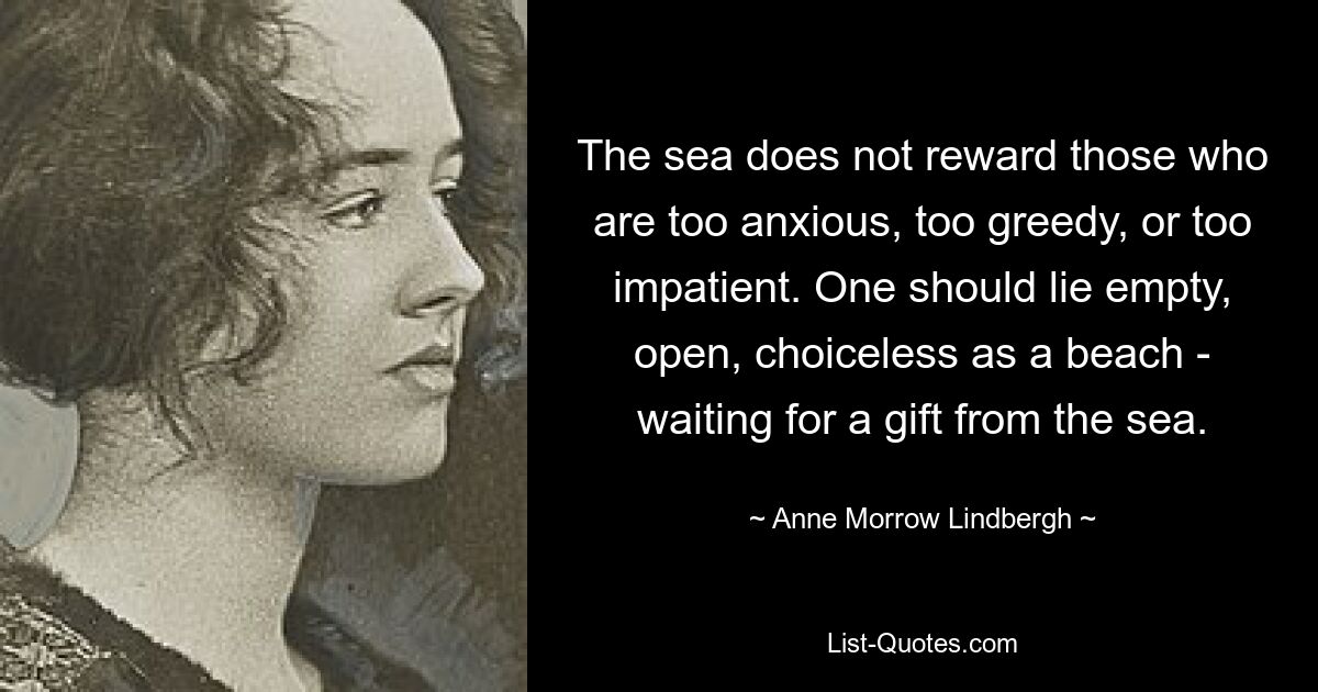 The sea does not reward those who are too anxious, too greedy, or too impatient. One should lie empty, open, choiceless as a beach - waiting for a gift from the sea. — © Anne Morrow Lindbergh