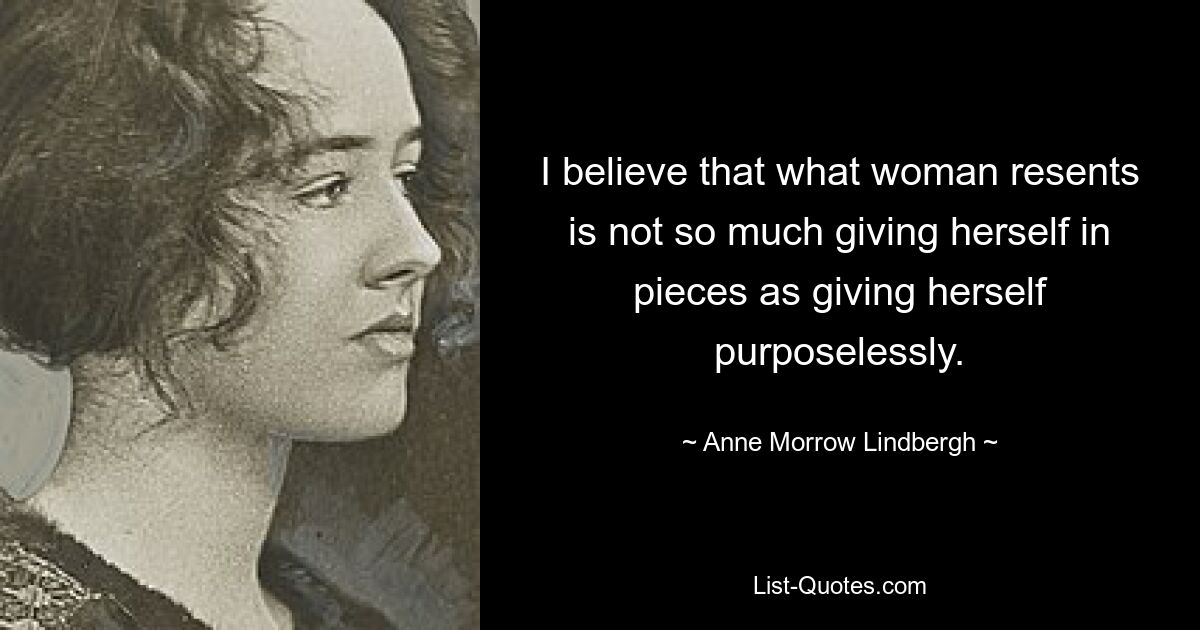 I believe that what woman resents is not so much giving herself in pieces as giving herself purposelessly. — © Anne Morrow Lindbergh