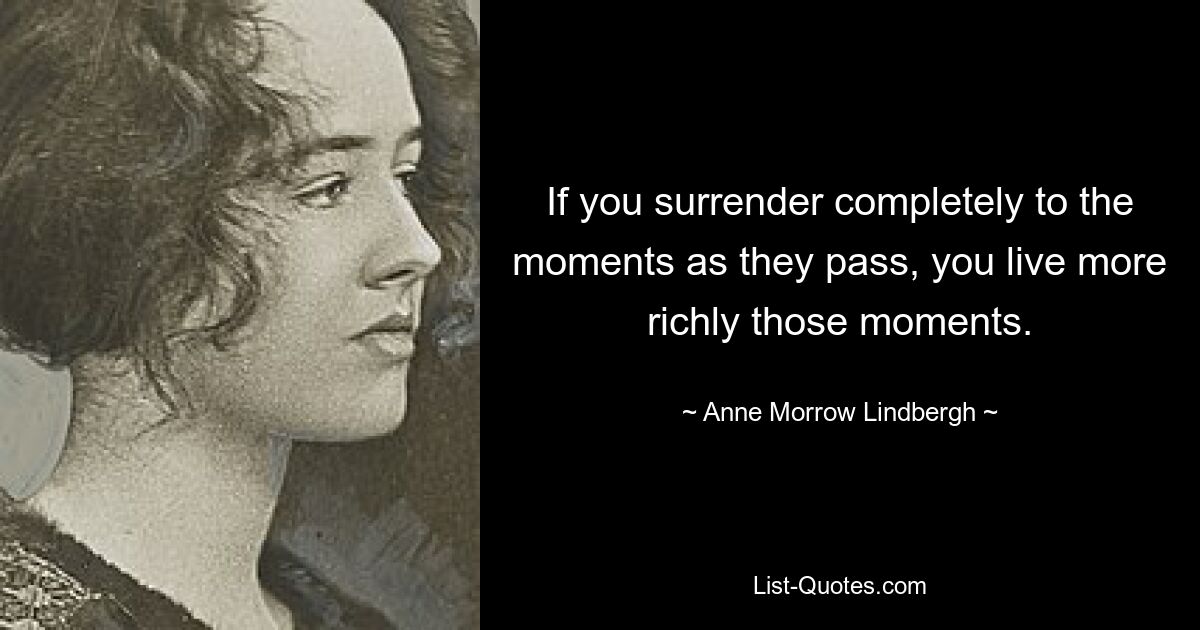 If you surrender completely to the moments as they pass, you live more richly those moments. — © Anne Morrow Lindbergh