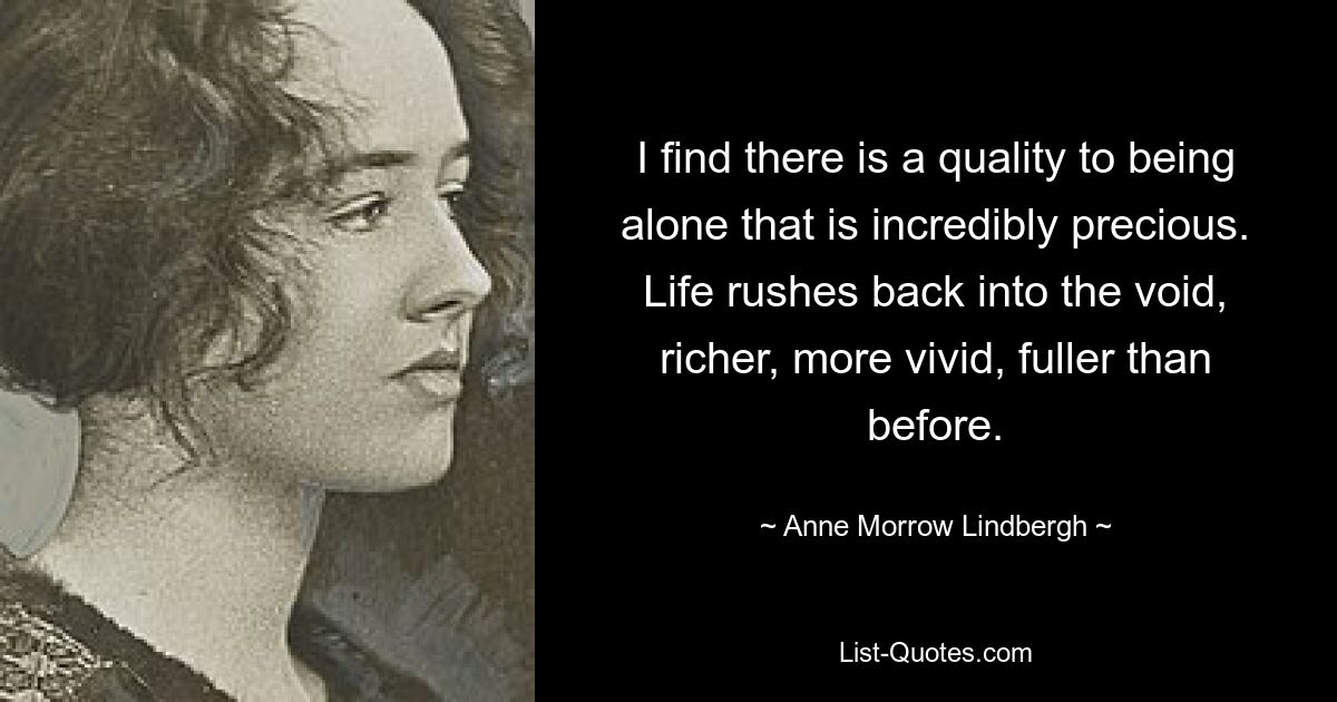 I find there is a quality to being alone that is incredibly precious. Life rushes back into the void, richer, more vivid, fuller than before. — © Anne Morrow Lindbergh