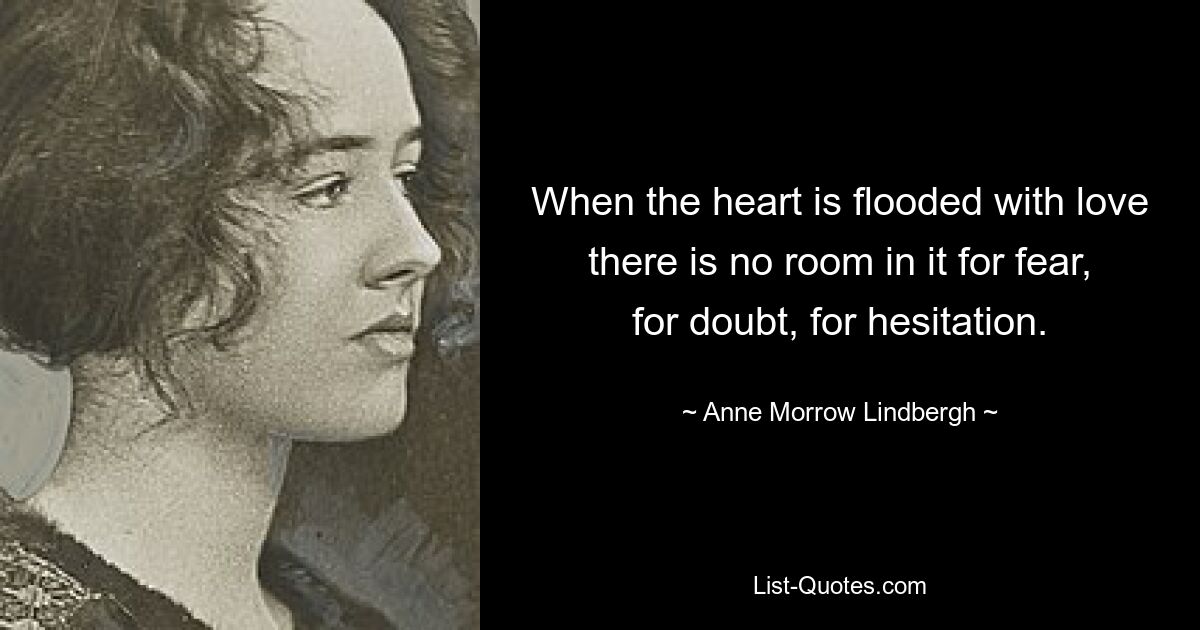 When the heart is flooded with love there is no room in it for fear, for doubt, for hesitation. — © Anne Morrow Lindbergh