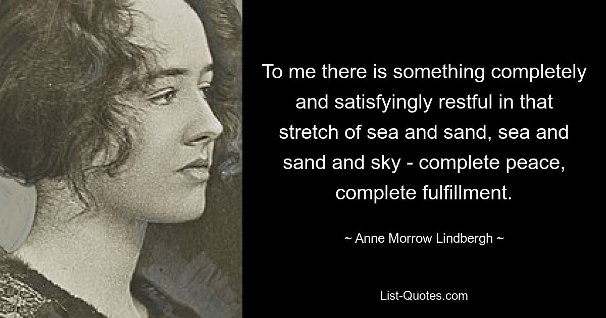 To me there is something completely and satisfyingly restful in that stretch of sea and sand, sea and sand and sky - complete peace, complete fulfillment. — © Anne Morrow Lindbergh