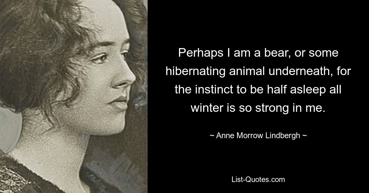 Perhaps I am a bear, or some hibernating animal underneath, for the instinct to be half asleep all winter is so strong in me. — © Anne Morrow Lindbergh