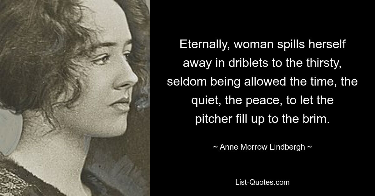 Eternally, woman spills herself away in driblets to the thirsty, seldom being allowed the time, the quiet, the peace, to let the pitcher fill up to the brim. — © Anne Morrow Lindbergh