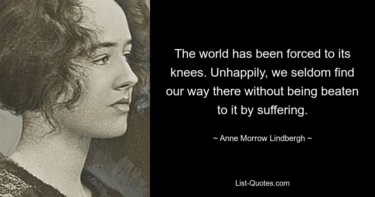 The world has been forced to its knees. Unhappily, we seldom find our way there without being beaten to it by suffering. — © Anne Morrow Lindbergh