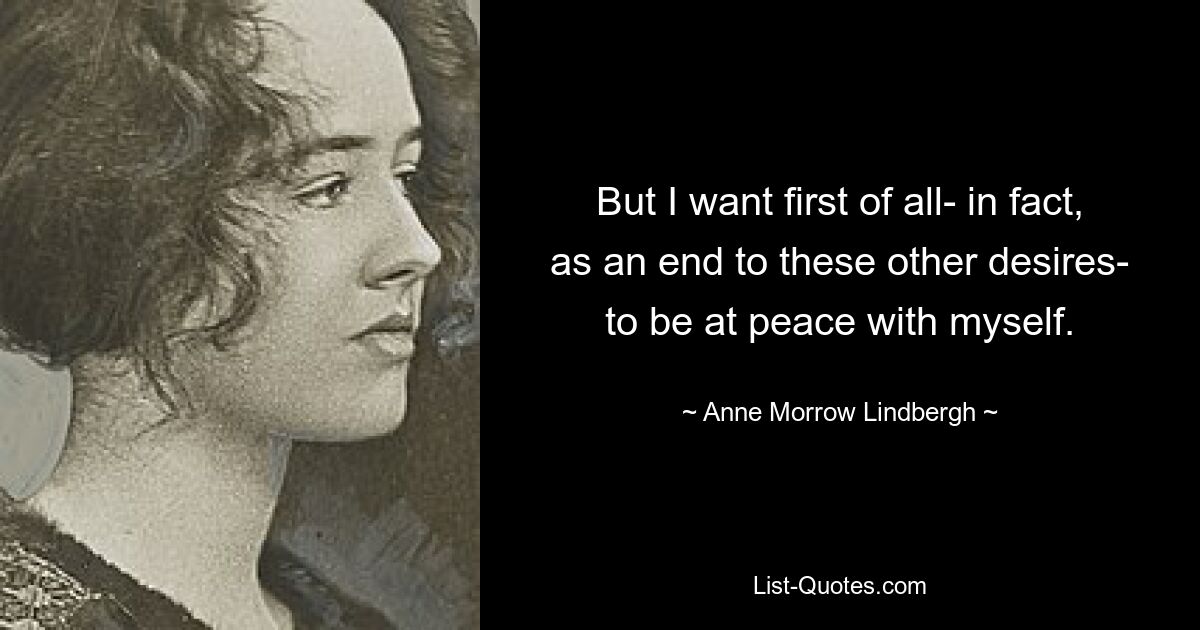 But I want first of all- in fact, as an end to these other desires- to be at peace with myself. — © Anne Morrow Lindbergh