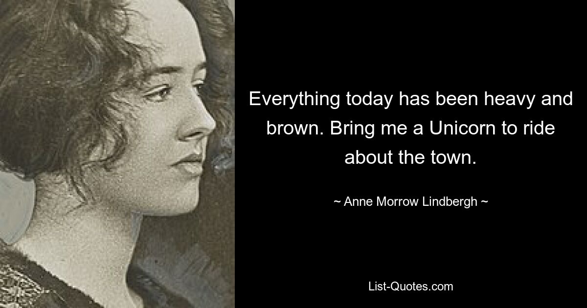 Everything today has been heavy and brown. Bring me a Unicorn to ride about the town. — © Anne Morrow Lindbergh