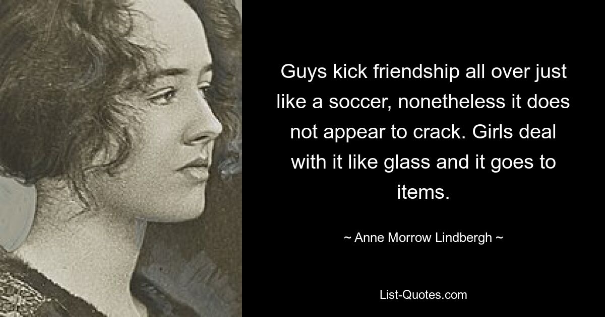 Guys kick friendship all over just like a soccer, nonetheless it does not appear to crack. Girls deal with it like glass and it goes to items. — © Anne Morrow Lindbergh