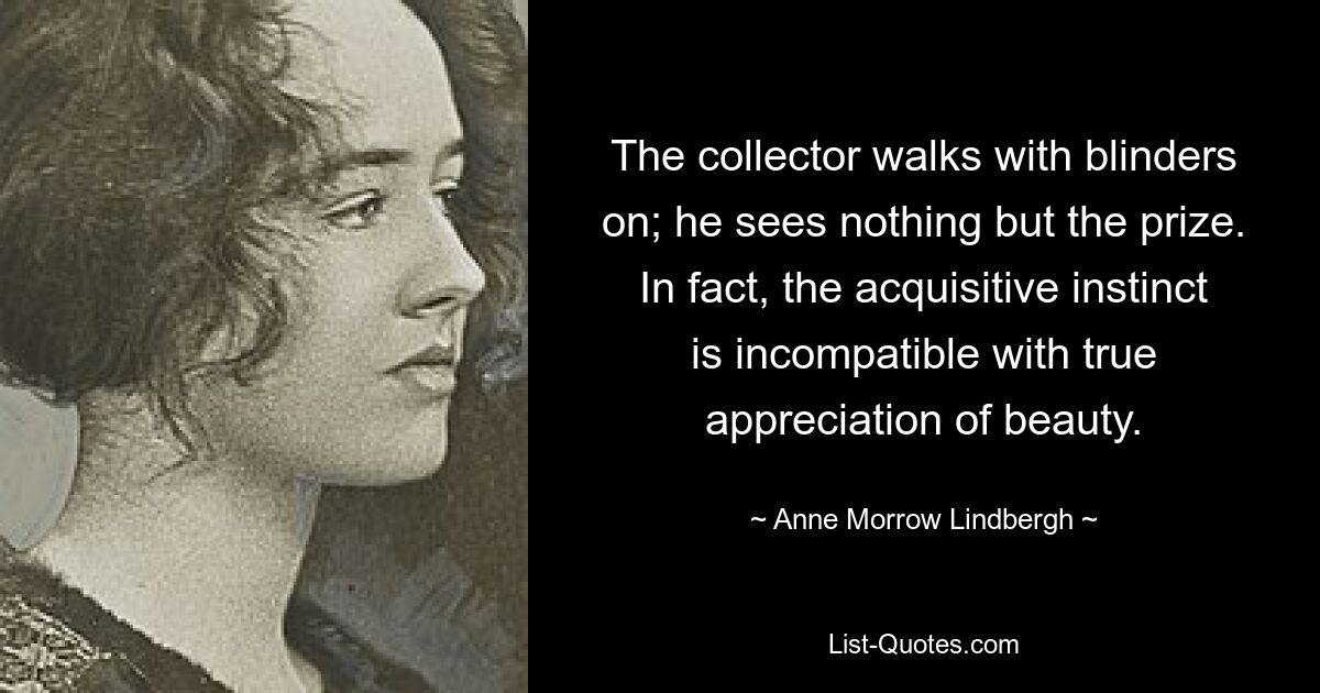 The collector walks with blinders on; he sees nothing but the prize. In fact, the acquisitive instinct is incompatible with true appreciation of beauty. — © Anne Morrow Lindbergh