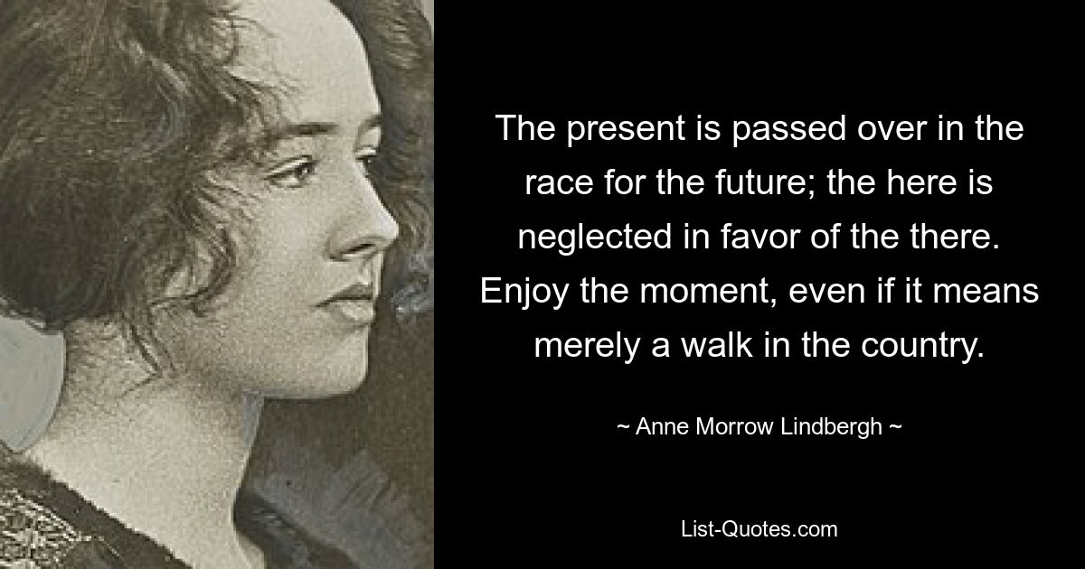 The present is passed over in the race for the future; the here is neglected in favor of the there. Enjoy the moment, even if it means merely a walk in the country. — © Anne Morrow Lindbergh